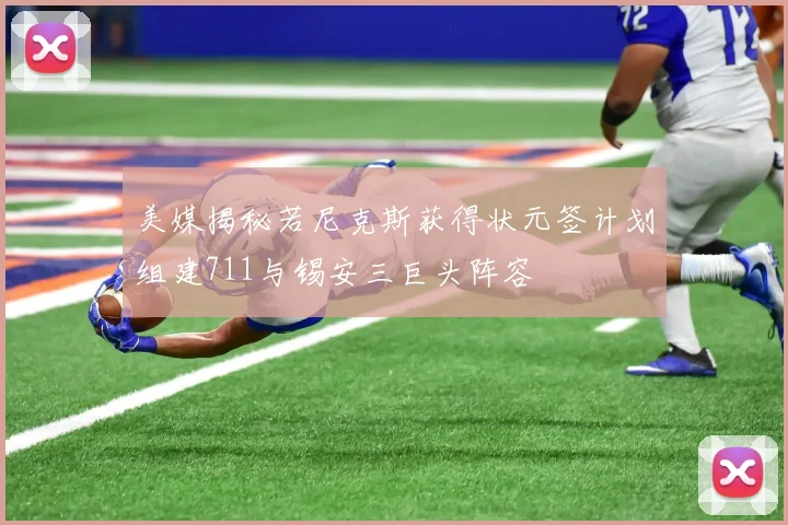 美媒揭秘若尼克斯获得状元签计划组建711与锡安三巨头阵容