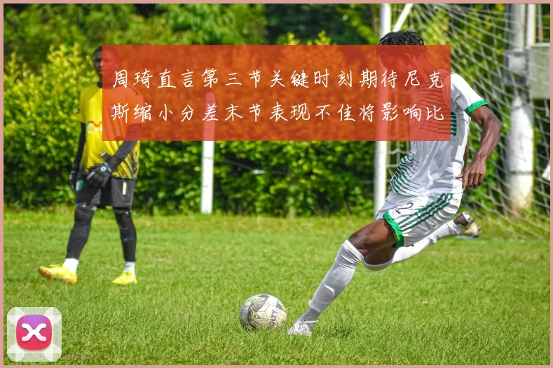 周琦直言第三节关键时刻期待尼克斯缩小分差末节表现不佳将影响比赛结果