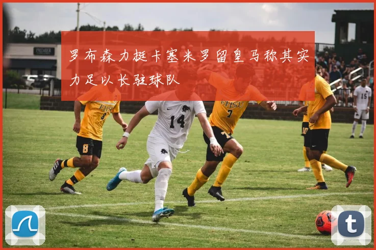 罗布森力挺卡塞米罗留皇马称其实力足以长驻球队