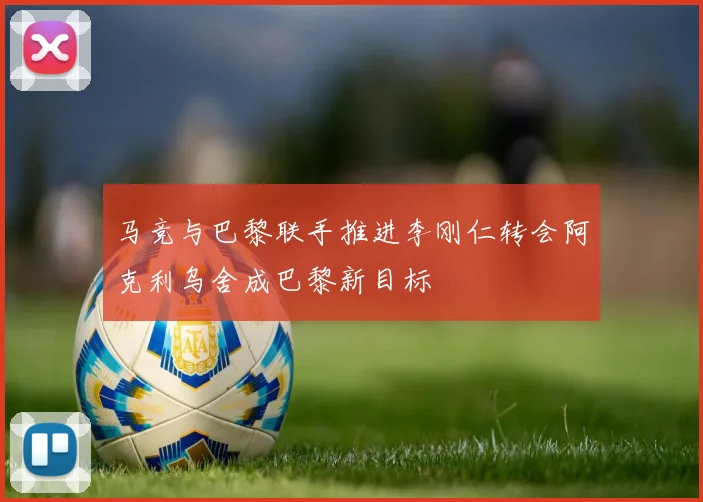马竞与巴黎联手推进李刚仁转会阿克利乌舍成巴黎新目标
