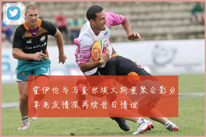 霍伊伦与马奎尔埃文斯重聚合影分享老友情深再续昔日情谊