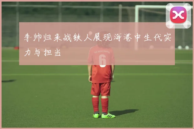 李帅归来战铁人展现海港中生代实力与担当