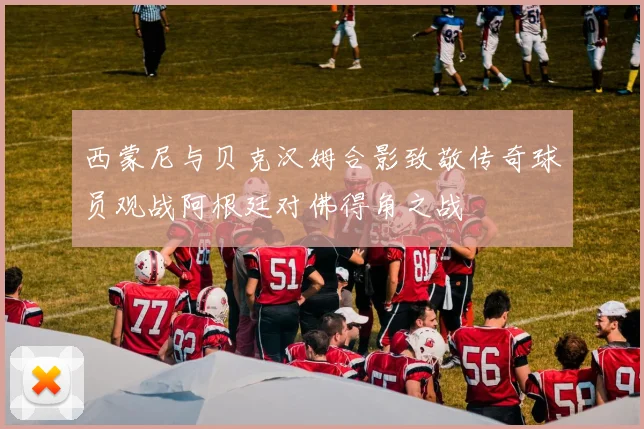 西蒙尼与贝克汉姆合影致敬传奇球员观战阿根廷对佛得角之战