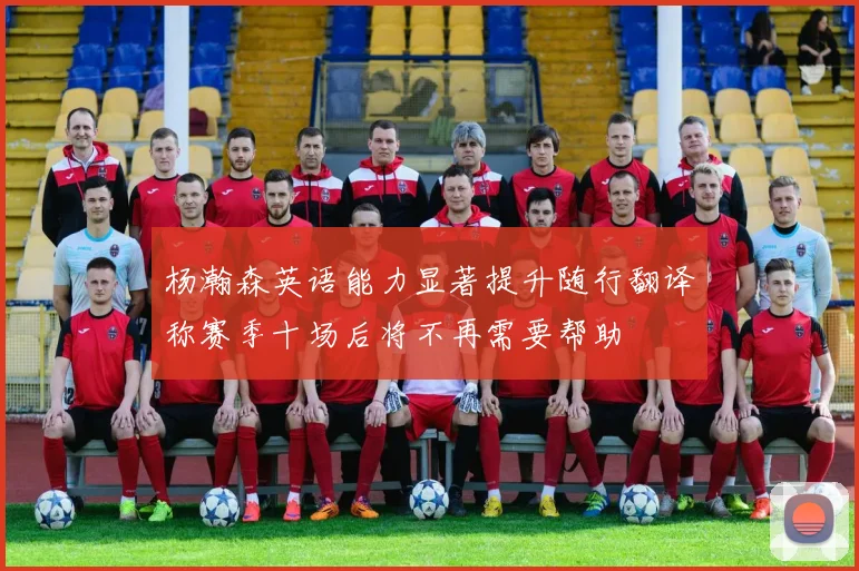 杨瀚森英语能力显著提升随行翻译称赛季十场后将不再需要帮助
