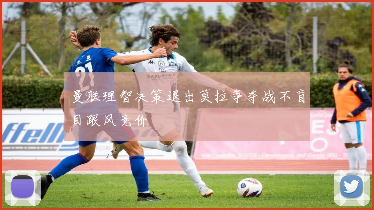 曼联理智决策退出莫拉争夺战不盲目跟风竞价