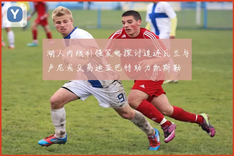 湖人内线补强策略探讨追逐瓦兰与卢尼或交易迪亚巴特助力凯斯勒