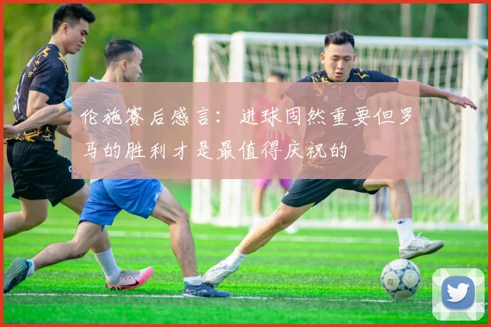 伦施赛后感言：进球固然重要但罗马的胜利才是最值得庆祝的