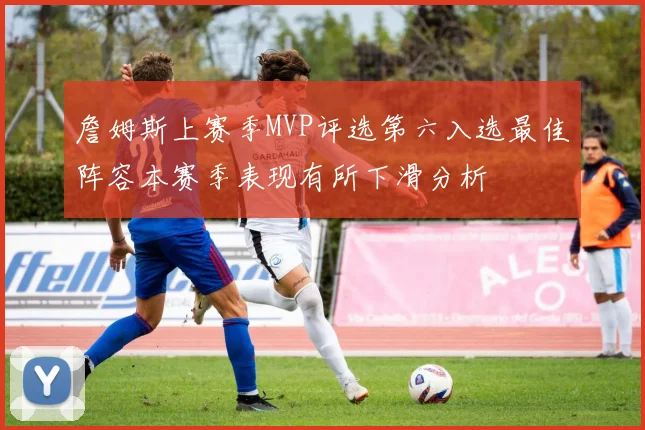 詹姆斯上赛季MVP评选第六入选最佳阵容本赛季表现有所下滑分析