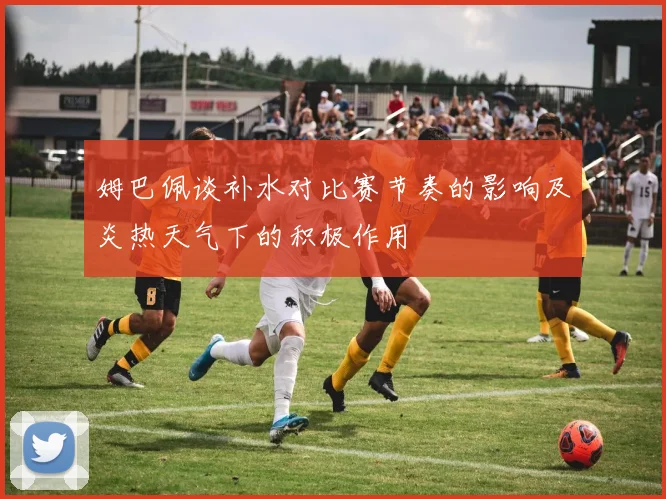 姆巴佩谈补水对比赛节奏的影响及炎热天气下的积极作用