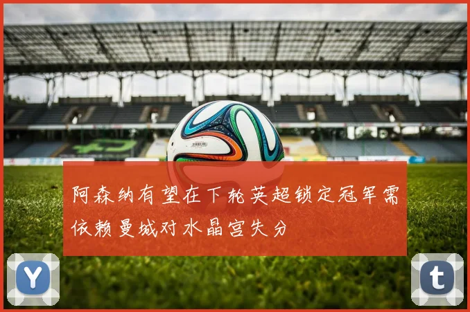 阿森纳有望在下轮英超锁定冠军需依赖曼城对水晶宫失分