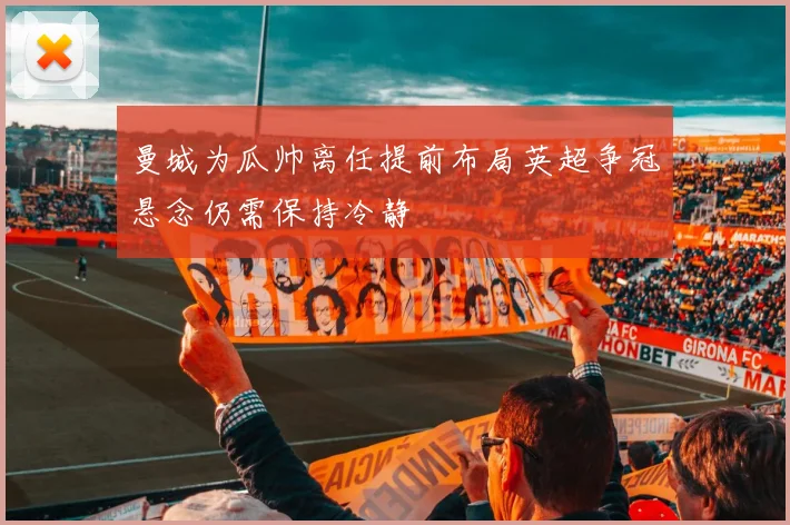 曼城为瓜帅离任提前布局英超争冠悬念仍需保持冷静