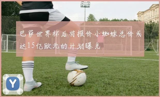 巴萨世界杯后将报价小蜘蛛总价或达15亿欧元的计划曝光