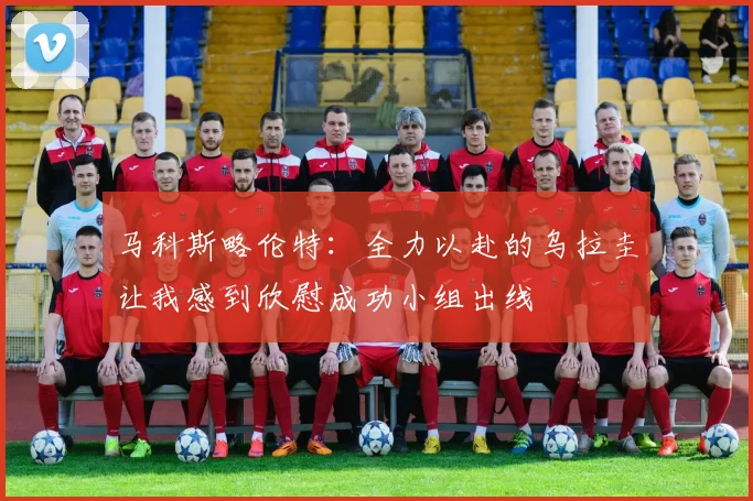 马科斯略伦特：全力以赴的乌拉圭让我感到欣慰成功小组出线