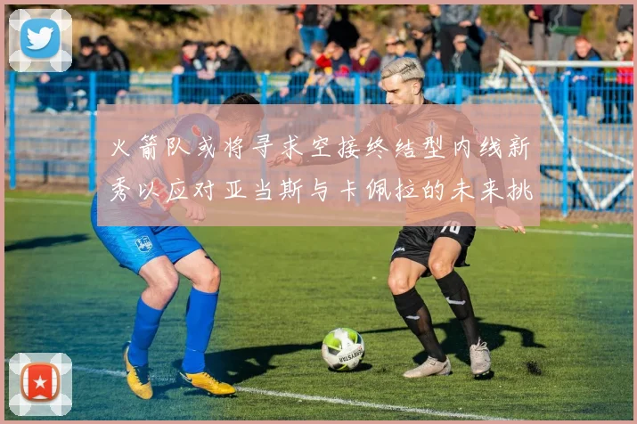 火箭队或将寻求空接终结型内线新秀以应对亚当斯与卡佩拉的未来挑战